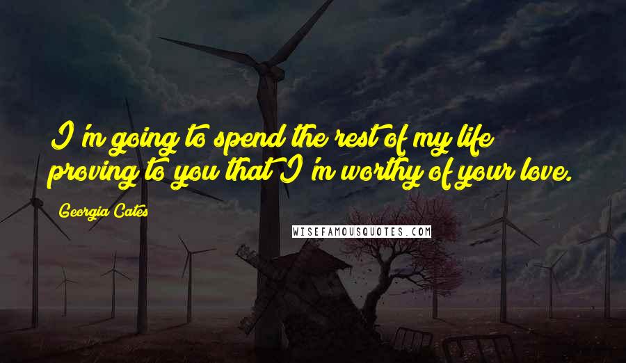 Georgia Cates Quotes: I'm going to spend the rest of my life proving to you that I'm worthy of your love.