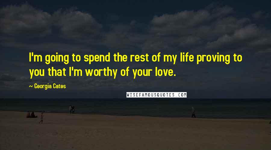 Georgia Cates Quotes: I'm going to spend the rest of my life proving to you that I'm worthy of your love.