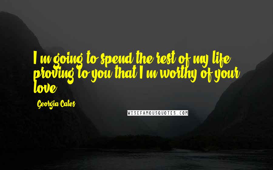 Georgia Cates Quotes: I'm going to spend the rest of my life proving to you that I'm worthy of your love.