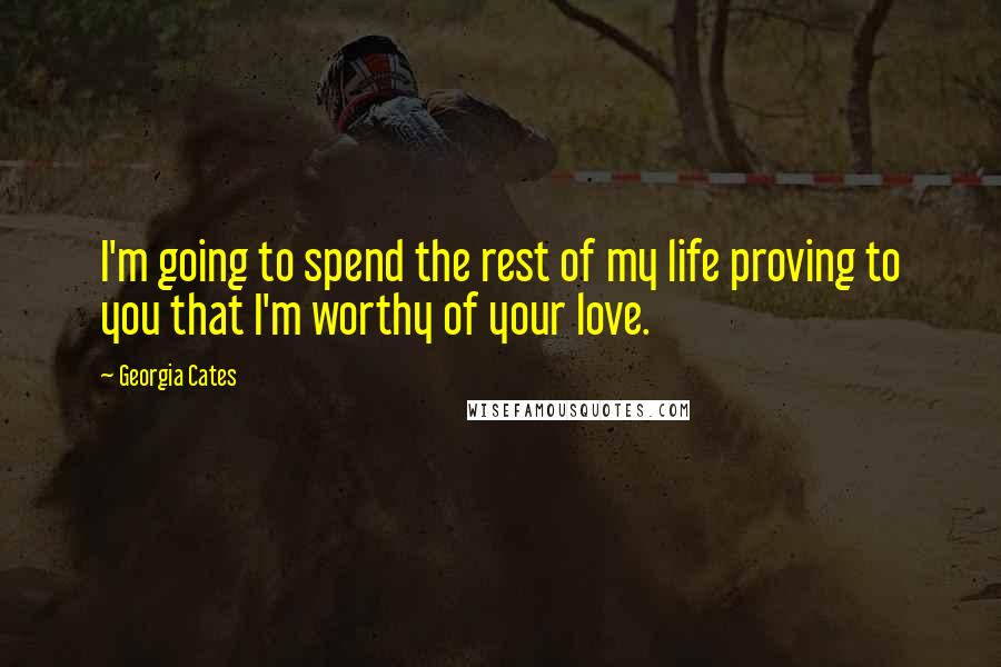 Georgia Cates Quotes: I'm going to spend the rest of my life proving to you that I'm worthy of your love.