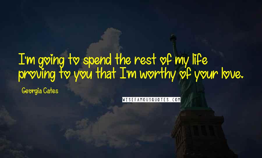 Georgia Cates Quotes: I'm going to spend the rest of my life proving to you that I'm worthy of your love.