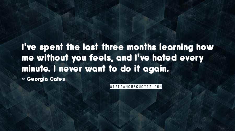 Georgia Cates Quotes: I've spent the last three months learning how me without you feels, and I've hated every minute. I never want to do it again.