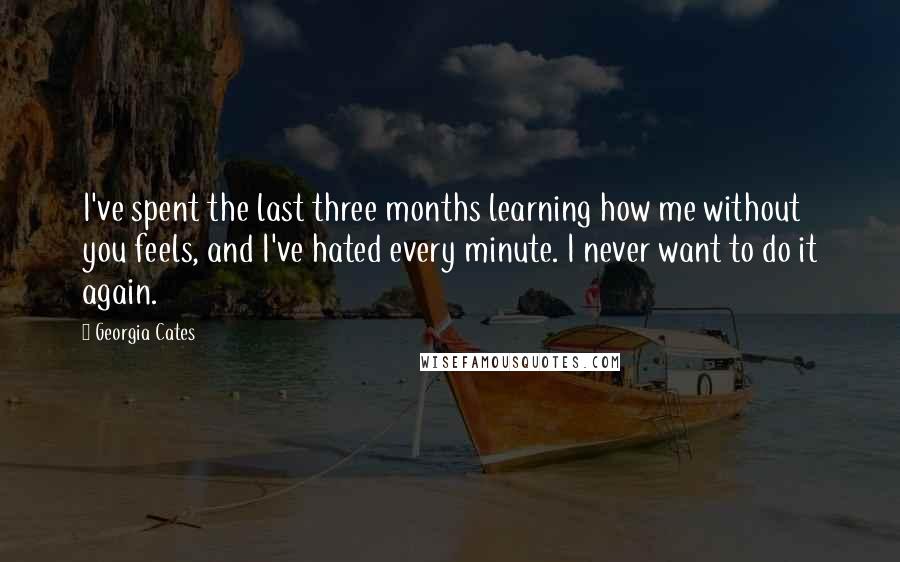 Georgia Cates Quotes: I've spent the last three months learning how me without you feels, and I've hated every minute. I never want to do it again.