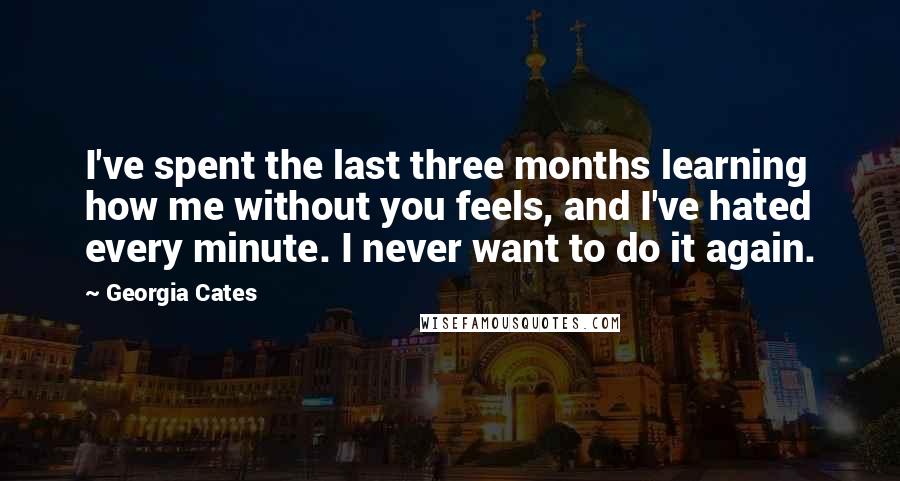 Georgia Cates Quotes: I've spent the last three months learning how me without you feels, and I've hated every minute. I never want to do it again.