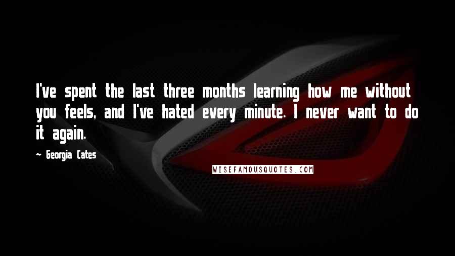 Georgia Cates Quotes: I've spent the last three months learning how me without you feels, and I've hated every minute. I never want to do it again.