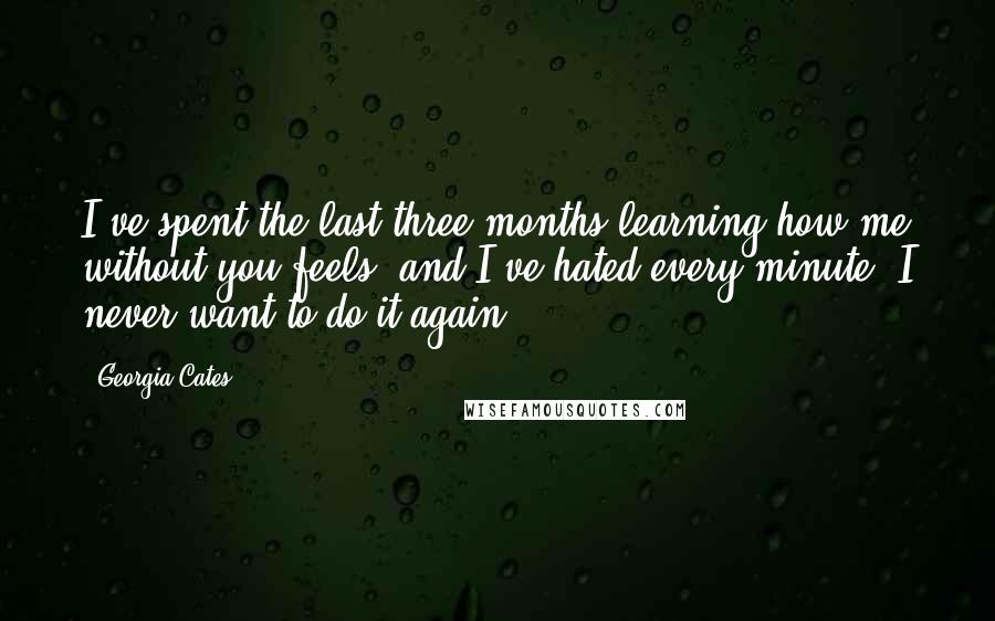 Georgia Cates Quotes: I've spent the last three months learning how me without you feels, and I've hated every minute. I never want to do it again.