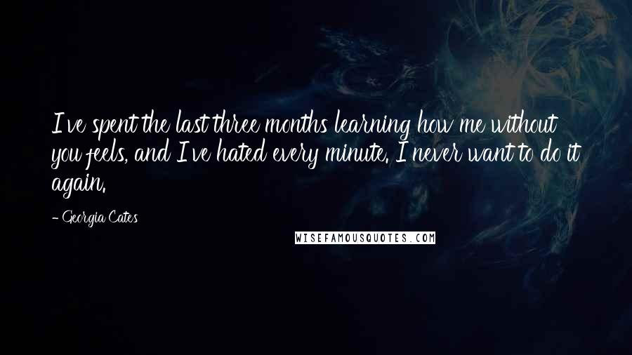 Georgia Cates Quotes: I've spent the last three months learning how me without you feels, and I've hated every minute. I never want to do it again.