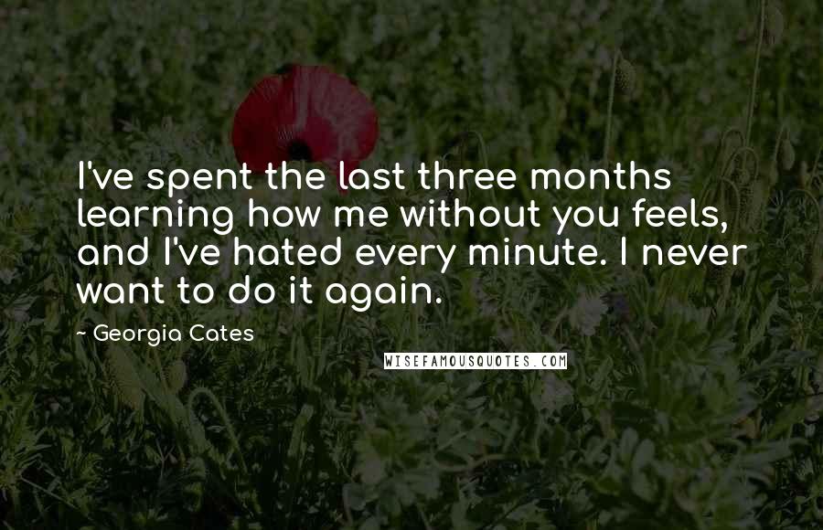 Georgia Cates Quotes: I've spent the last three months learning how me without you feels, and I've hated every minute. I never want to do it again.