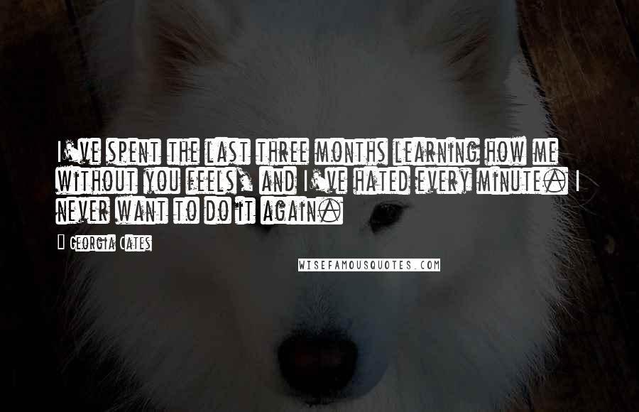 Georgia Cates Quotes: I've spent the last three months learning how me without you feels, and I've hated every minute. I never want to do it again.