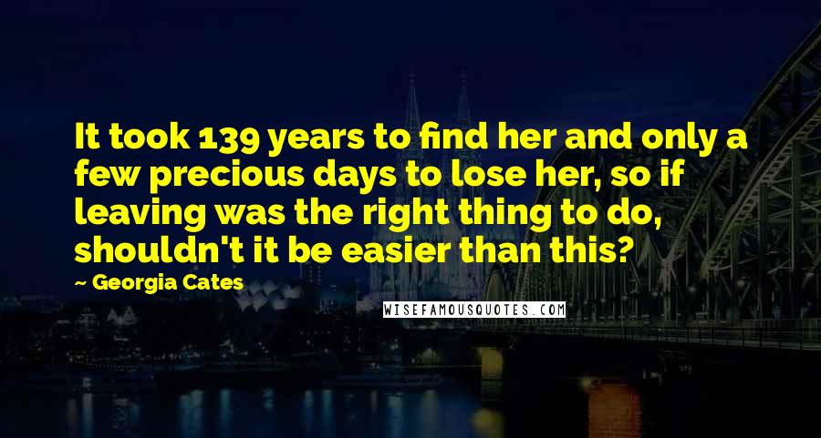 Georgia Cates Quotes: It took 139 years to find her and only a few precious days to lose her, so if leaving was the right thing to do, shouldn't it be easier than this?