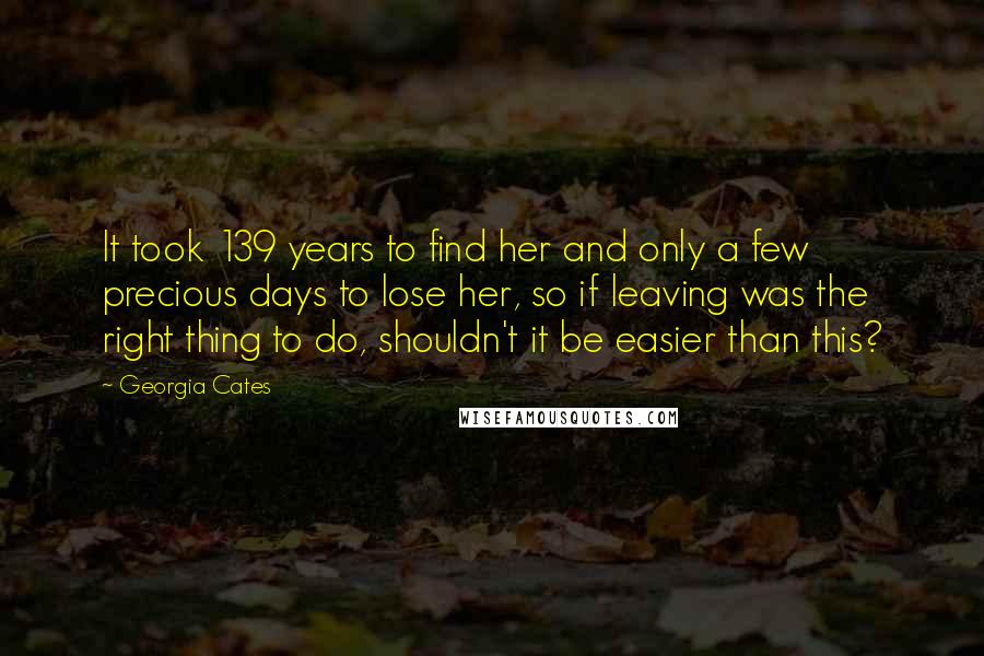 Georgia Cates Quotes: It took 139 years to find her and only a few precious days to lose her, so if leaving was the right thing to do, shouldn't it be easier than this?