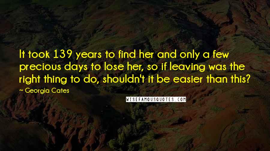 Georgia Cates Quotes: It took 139 years to find her and only a few precious days to lose her, so if leaving was the right thing to do, shouldn't it be easier than this?