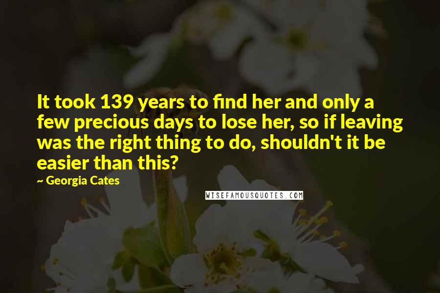 Georgia Cates Quotes: It took 139 years to find her and only a few precious days to lose her, so if leaving was the right thing to do, shouldn't it be easier than this?