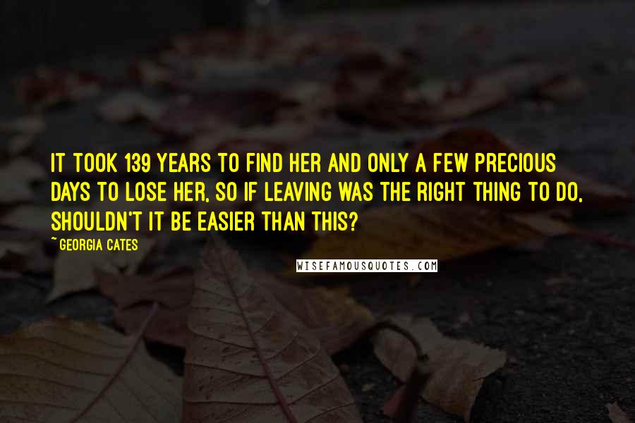 Georgia Cates Quotes: It took 139 years to find her and only a few precious days to lose her, so if leaving was the right thing to do, shouldn't it be easier than this?