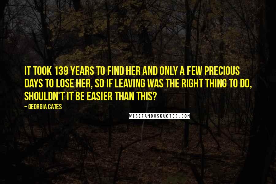 Georgia Cates Quotes: It took 139 years to find her and only a few precious days to lose her, so if leaving was the right thing to do, shouldn't it be easier than this?