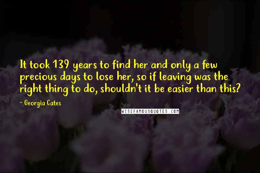 Georgia Cates Quotes: It took 139 years to find her and only a few precious days to lose her, so if leaving was the right thing to do, shouldn't it be easier than this?