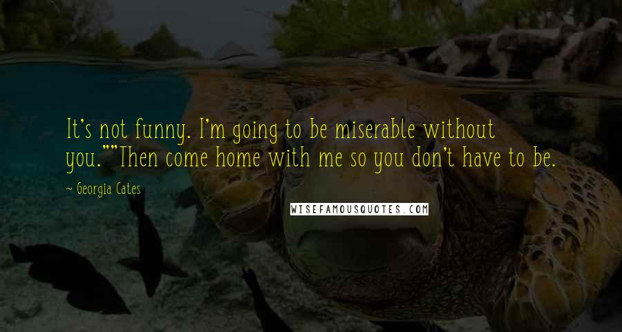 Georgia Cates Quotes: It's not funny. I'm going to be miserable without you.""Then come home with me so you don't have to be.