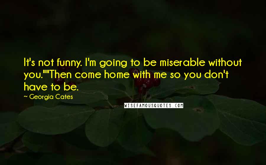 Georgia Cates Quotes: It's not funny. I'm going to be miserable without you.""Then come home with me so you don't have to be.