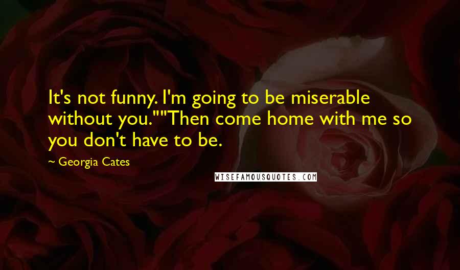 Georgia Cates Quotes: It's not funny. I'm going to be miserable without you.""Then come home with me so you don't have to be.