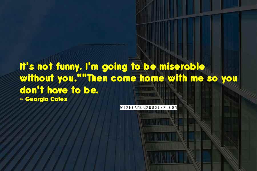 Georgia Cates Quotes: It's not funny. I'm going to be miserable without you.""Then come home with me so you don't have to be.