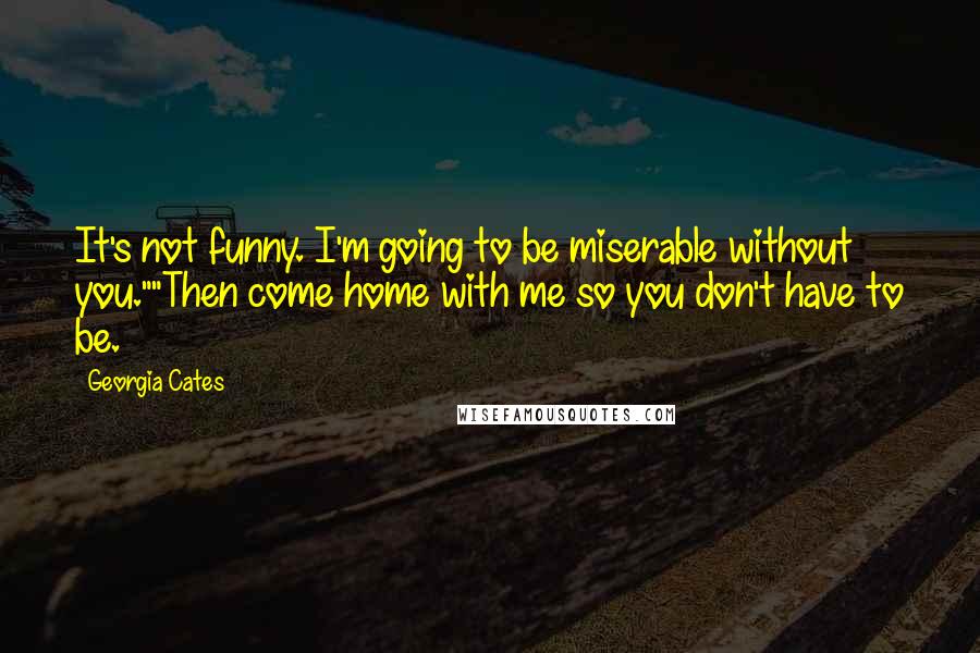 Georgia Cates Quotes: It's not funny. I'm going to be miserable without you.""Then come home with me so you don't have to be.