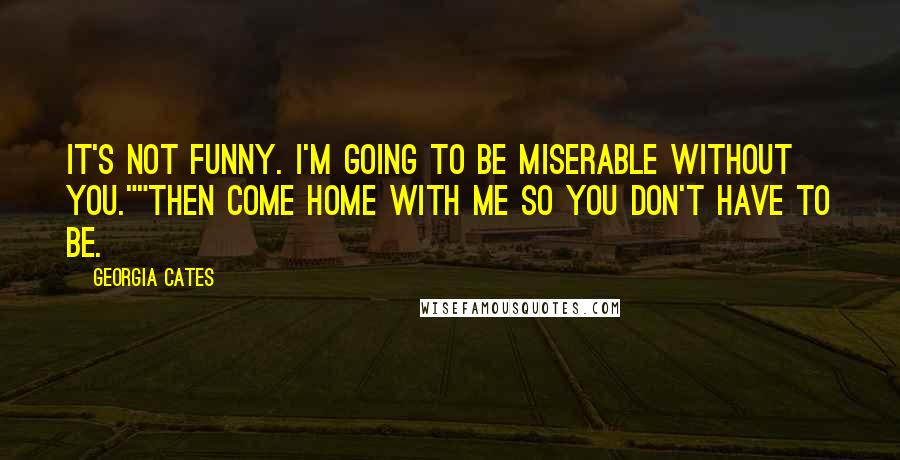 Georgia Cates Quotes: It's not funny. I'm going to be miserable without you.""Then come home with me so you don't have to be.