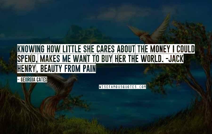 Georgia Cates Quotes: Knowing how little she cares about the money I could spend, makes me want to buy her the world. -Jack Henry, beauty from pain