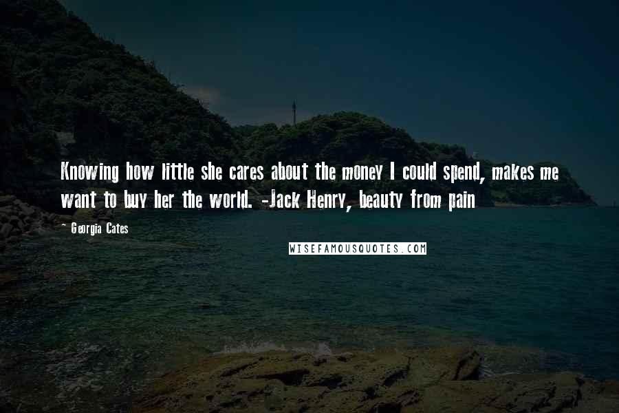 Georgia Cates Quotes: Knowing how little she cares about the money I could spend, makes me want to buy her the world. -Jack Henry, beauty from pain