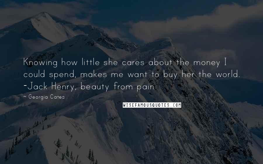 Georgia Cates Quotes: Knowing how little she cares about the money I could spend, makes me want to buy her the world. -Jack Henry, beauty from pain