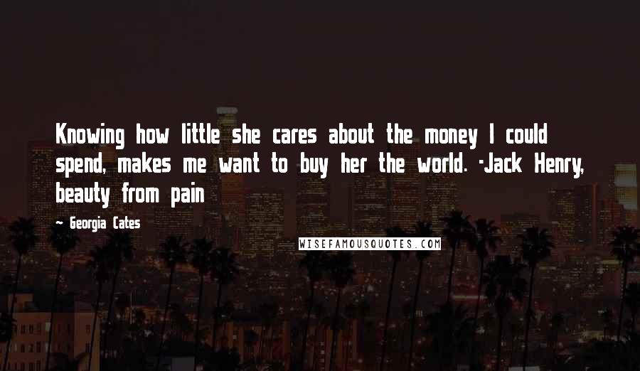 Georgia Cates Quotes: Knowing how little she cares about the money I could spend, makes me want to buy her the world. -Jack Henry, beauty from pain