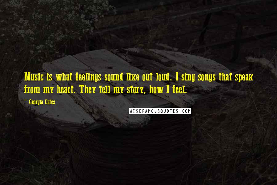 Georgia Cates Quotes: Music is what feelings sound like out loud. I sing songs that speak from my heart. They tell my story, how I feel.