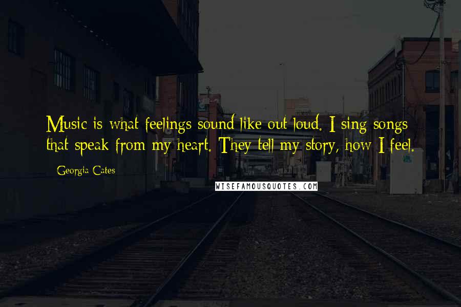 Georgia Cates Quotes: Music is what feelings sound like out loud. I sing songs that speak from my heart. They tell my story, how I feel.