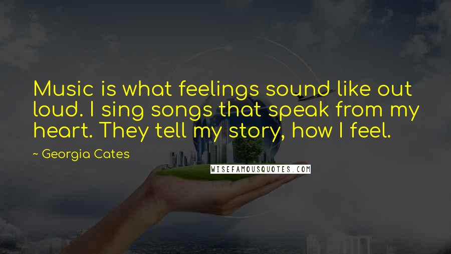 Georgia Cates Quotes: Music is what feelings sound like out loud. I sing songs that speak from my heart. They tell my story, how I feel.