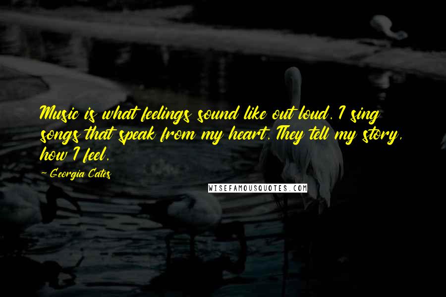 Georgia Cates Quotes: Music is what feelings sound like out loud. I sing songs that speak from my heart. They tell my story, how I feel.