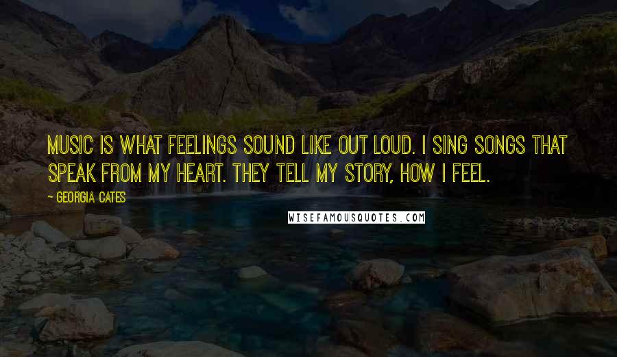 Georgia Cates Quotes: Music is what feelings sound like out loud. I sing songs that speak from my heart. They tell my story, how I feel.