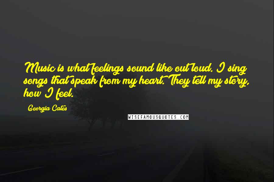 Georgia Cates Quotes: Music is what feelings sound like out loud. I sing songs that speak from my heart. They tell my story, how I feel.