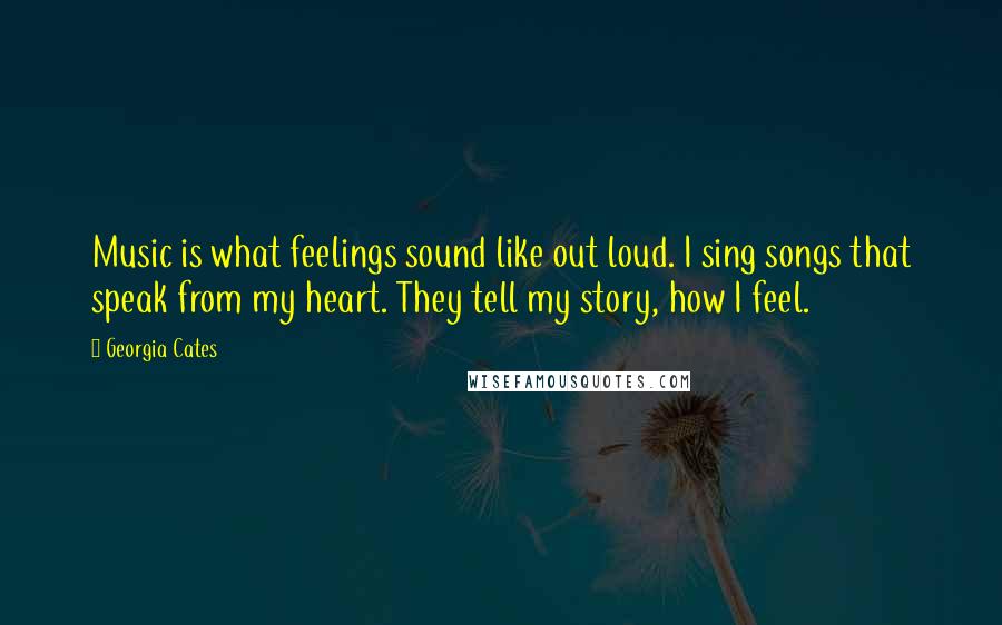 Georgia Cates Quotes: Music is what feelings sound like out loud. I sing songs that speak from my heart. They tell my story, how I feel.