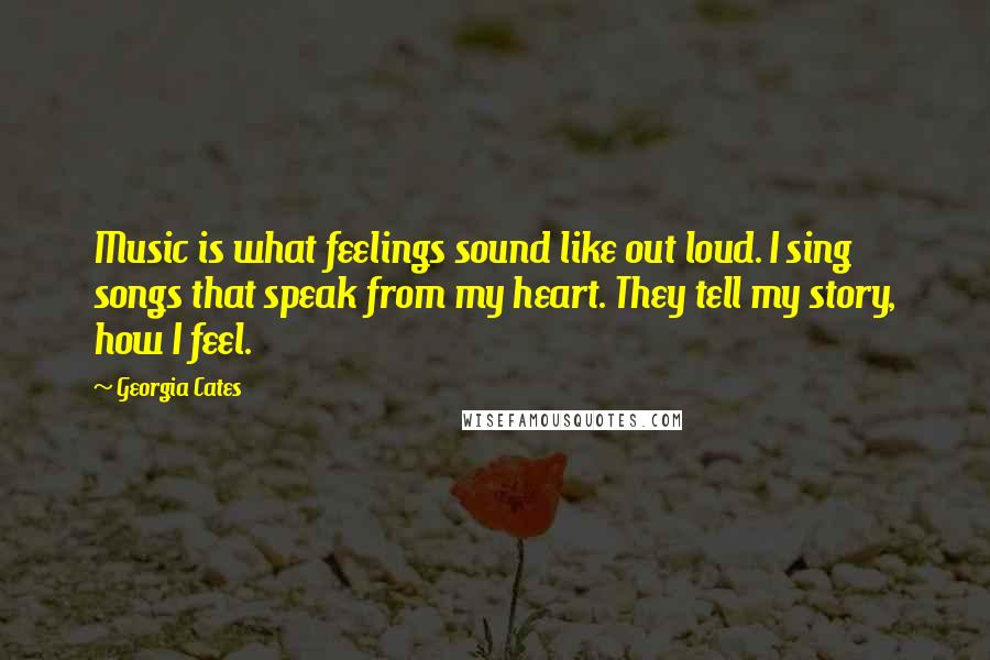 Georgia Cates Quotes: Music is what feelings sound like out loud. I sing songs that speak from my heart. They tell my story, how I feel.