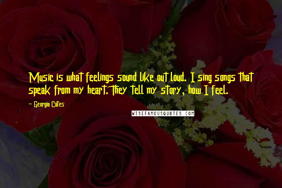 Georgia Cates Quotes: Music is what feelings sound like out loud. I sing songs that speak from my heart. They tell my story, how I feel.