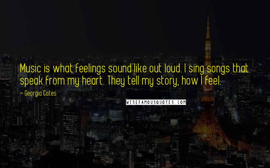 Georgia Cates Quotes: Music is what feelings sound like out loud. I sing songs that speak from my heart. They tell my story, how I feel.