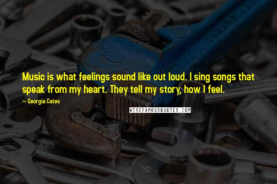 Georgia Cates Quotes: Music is what feelings sound like out loud. I sing songs that speak from my heart. They tell my story, how I feel.