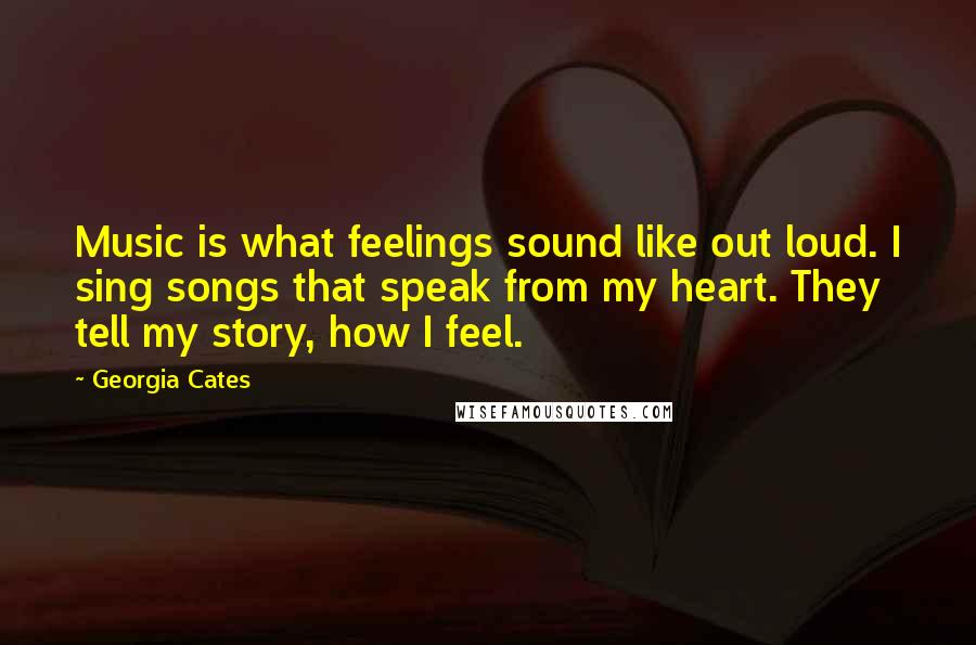 Georgia Cates Quotes: Music is what feelings sound like out loud. I sing songs that speak from my heart. They tell my story, how I feel.