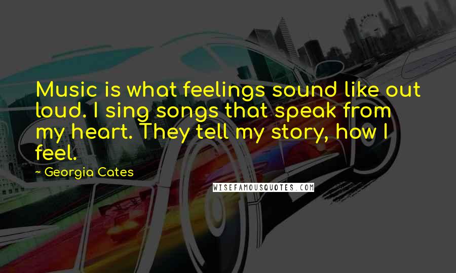 Georgia Cates Quotes: Music is what feelings sound like out loud. I sing songs that speak from my heart. They tell my story, how I feel.