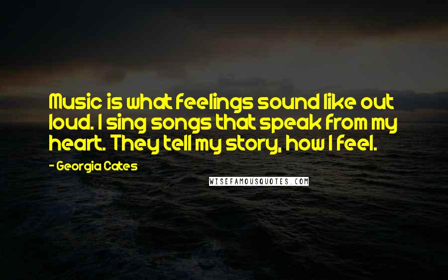 Georgia Cates Quotes: Music is what feelings sound like out loud. I sing songs that speak from my heart. They tell my story, how I feel.