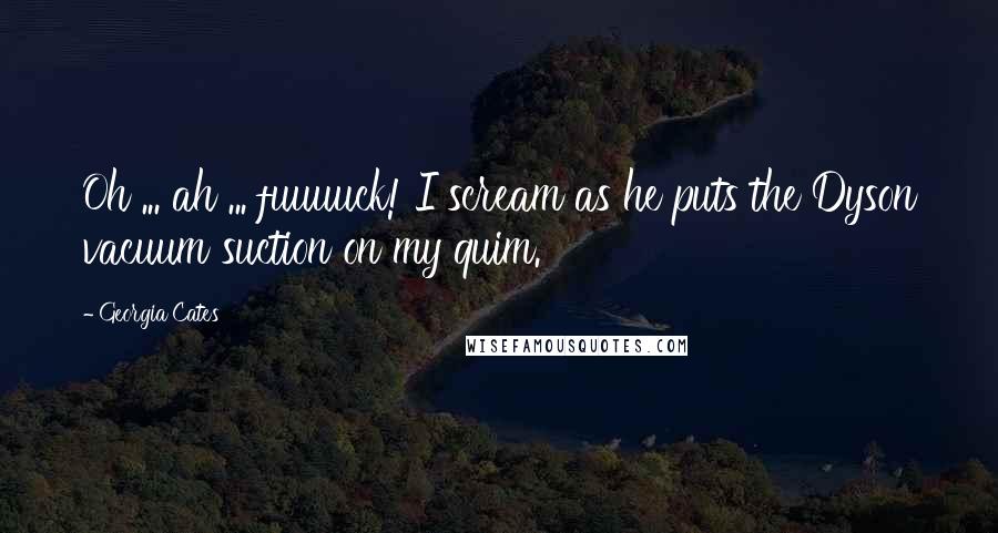 Georgia Cates Quotes: Oh ... ah ... fuuuuck! I scream as he puts the Dyson vacuum suction on my quim.