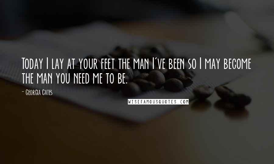 Georgia Cates Quotes: Today I lay at your feet the man I've been so I may become the man you need me to be.