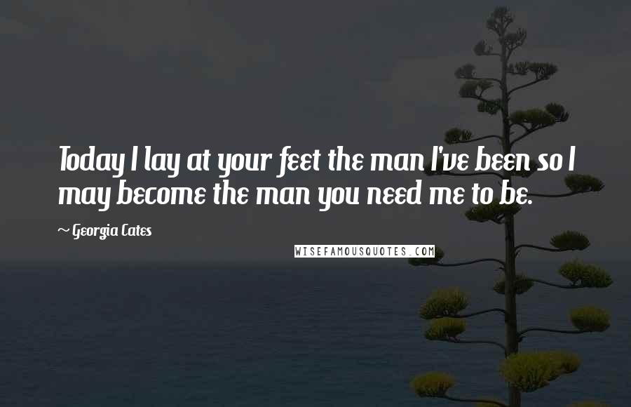 Georgia Cates Quotes: Today I lay at your feet the man I've been so I may become the man you need me to be.