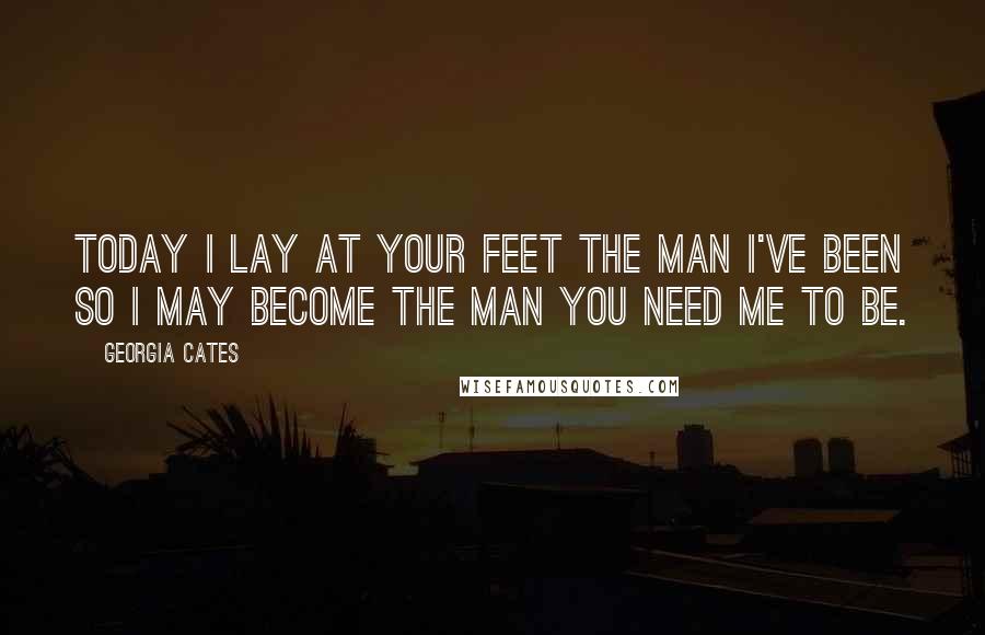 Georgia Cates Quotes: Today I lay at your feet the man I've been so I may become the man you need me to be.