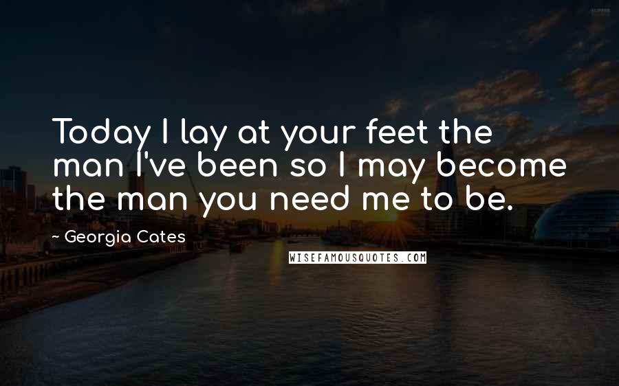 Georgia Cates Quotes: Today I lay at your feet the man I've been so I may become the man you need me to be.