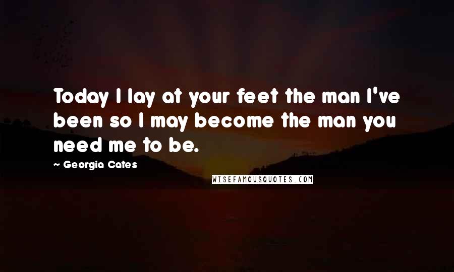 Georgia Cates Quotes: Today I lay at your feet the man I've been so I may become the man you need me to be.